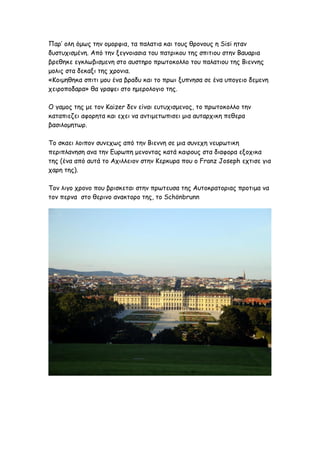 Παρ’ ολη όμως την ομορφια, τα παλατια και τους θρονους η Sisi ηταν
δυστυχισμένη. Από την ξεγνοιασια του πατρικου της σπιτιου στην Βαυαρια
βρεθηκε εγκλωβισμενη στο αυστηρο πρωτοκολλο του παλατιου της Βιεννης
μολις στα δεκαξι της χρονια.
«Κοιμηθηκα σπιτι μου ένα βραδυ και το πρωι ξυπνησα σε ένα υπογειο δεμενη
χειροποδαρα» θα γραψει στο ημερολογιο της.

Ο γαμος της με τον Kaizer δεν είναι ευτυχισμενος, το πρωτοκολλο την
καταπιεζει αφορητα και εχει να αντιμετωπισει μια αυταρχικη πεθερα
βασιλομητωρ.

Το σκαει λοιπον συνεχως από την Βιεννη σε μια συνεχη νευρωτικη
περιπλανηση ανα την Ευρωπη μενοντας κατά καιρους στα διαφορα εξοχικα
της (ένα από αυτά το Αχιλλειον στην Κερκυρα που ο Franz Joseph εχτισε για
χαρη της).

Τον λιγο χρονο που βρισκεται στην πρωτευσα της Αυτοκρατοριας προτιμα να
τον περνα στο θερινο ανακτορο της, το Schönbrunn
 