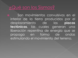  Son movimientos convulsivos en el
interior de la tierra producidos por el
desplazamiento de las placas
tectónicas, las cuales generan una
liberación repentina de energía que se
propaga en forma de ondas
estimulando el movimiento del terreno.
 
