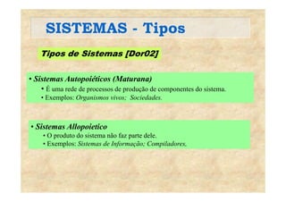 SISTEMAS - TiposSISTEMAS Tipos
Tipos de Sistemas [Dor02]Tipos de Sistemas [Dor02]
• Sistemas Autopoiéticos (Maturana)• Sistemas Autopoiéticos (Maturana)
• É uma rede de processos de produção de componentes do sistema.
• Exemplos: Organismos vivos; Sociedades.p g
Si All i i• Sistemas Allopoietico
• O produto do sistema não faz parte dele.
• Exemplos: Sistemas de Informação; Compiladores,p f ç p
 
