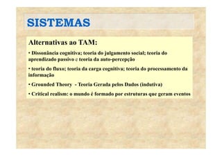 SISTEMASSISTEMAS
Alternativas ao TAM:Alternativas ao TAM:
• Dissonância cognitiva; teoria do julgamento social; teoria do
aprendizado passivo e teoria da auto-percepçãoaprendizado passivo e teoria da auto percepção
• teoria do fluxo; teoria da carga cognitiva; teoria do processamento da
informação
• Grounded Theory - Teoria Gerada pelos Dados (indutiva)
• Critical realism: o mundo é formado por estruturas que geram eventosp q g
 