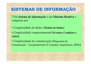 SISTEMAS DE INFORMAÇÃOSISTEMAS DE INFORMAÇÃO
"Um sistema de informação é um Sistema Reativo eUm sistema de informação é um Sistema Reativo e
composto por
• Complexidade de dados (Modelo de Dados)
C l id d t t l (E t C di õ• Complexidade comportamental (Eventos, Condições e
Ações)
• Complexidade de comunicação (Diagramas de
Comunicação – Encapsulamento X Camadas, Arquiteturas, DFDs)
 