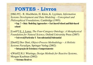 FONTES - LivrosFONTES Livros
[HKL95] - R. Hischheim, H. Klein, K. Lyytinen, Information
Systems Development and Data Modeling – Conceptual andSystems Development and Data Modeling Conceptual and
Philosophical Foundations, Cambridge (1995)
• Cap. 7 – Data Modeling Approaches – Fact based School and Rule-based
school
[Loe07] E. J. Lowe, The Four-Category Ontology: A Metaphysical[ ] , g y gy p y
Foundation for Natural Science, Oxford University Press (2007)
• Universal/Particular X Non-substantial/Substantial
[Dor02] Dov Dori, Object-Process Methodology – A Holistic
Systems Paradigm, Springer Verlag (2002)
• Integração de Estrutura e Comportamento
•[Wie02] R.J. Wieringa, Design Methods for Reactive Systems,[ ] g , g f y ,
Morgan Kaufman (2002)
• Sistemas Reativos
 