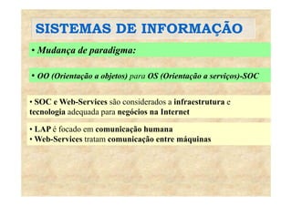 SISTEMAS DE INFORMAÇÃOSISTEMAS DE INFORMAÇÃO
• Mudança de paradigma:
• OO (Orientação a objetos) para OS (Orientação a serviços)-SOC
• SOC e Web-Services são considerados a infraestrutura e
( ç j ) p ( ç ç )
SOC e Web-Services são considerados a infraestrutura e
tecnologia adequada para negócios na Internet
LAP é f d i ã h• LAP é focado em comunicação humana
• Web-Services tratam comunicação entre máquinas
 