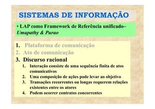 SISTEMAS DE INFORMAÇÃOSISTEMAS DE INFORMAÇÃO
• LAP como Framework de Referência unificado–
Umapathy & Purao
1. Plataforma de comunicação
2. Ato de comunicaçãoç
3. Discurso racional
1. Interação consiste de uma sequência finita de atos1. Interação consiste de uma sequência finita de atos
comunicativos
2. Uma composição de ações pode levar ao objetivo
3. Transações recorrentes ou longas requerem relações
existentes entre os atores
4 P d t t t4. Podem ocorrer contratos concorrentes
 