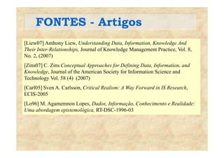 FONTES - ArtigosFONTES Artigos
[Liew07] Anthony Liew Understanding Data Information Knowledge And[Liew07] Anthony Liew, Understanding Data, Information, Knowledge And
Their Inter-Relationships, Journal of Knowledge Management Practice, Vol. 8,
No. 2, (2007)
[Zins07] C. Zins Conceptual Approaches for Defining Data, Information, and
Knowledge, Journal of the American Society for Information Science and
Technology Vol 58 (4) (2007)Technology Vol. 58 (4) (2007)
[Carl05] Sven A. Carlsson, Critical Realism: A Way Forward in IS Research,
ECIS-2005
[Lo96] M. Agamemnon Lopes, Dados, Informação, Conhecimento e Realidade:
Uma abordagem epistemológica, RT-DSC-1996-03
 