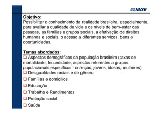 Objetivo:
Possibilitar o conhecimento da realidade brasileira, especialmente,
para avaliar a qualidade de vida e os níveis de bem-estar das
pessoas, as famílias e grupos sociais, a efetivação de direitos
humanos e sociais, o acesso a diferentes serviços, bens e
oportunidades.
Temas abordados:
Aspectos demográficos da população brasileira (taxas de
mortalidade, fecundidade, aspectos referentes a grupos
populacionais específicos - crianças, jovens, idosos, mulheres)
Desigualdades raciais e de gênero
Famílias e domicílios
Educação
Trabalho e Rendimentos
Proteção social
Saúde

 