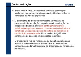 Contextualização
Entre 2002 e 2012, a sociedade brasileira passou por
mudanças que produziram impactos significativos sobre as
condições de vida da população.
O dinamismo do mercado de trabalho se traduziu no
crescimento da população ocupada e na formalização das
relações de trabalho, onde um contingente maior de
trabalhadores passou a contar com uma série de direitos e
benefícios vinculados à posse da carteira de trabalho e à
contribuição previdenciária. Ainda assim, é significativo o
contingente de pessoas em ocupações informais.
O crescimento real do rendimento do trabalho ampliou não
apenas o acesso de mais trabalhadores ao mercado de
consumo, como também reduziu os diferenciais de rendimento
de trabalho.

 