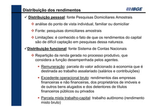 Distribuição dos rendimentos
Distribuição pessoal: fonte Pesquisas Domiciliares Amostrais
análise do ponto de vista individual, familiar ou domiciliar
Fonte: pesquisas domiciliares amostrais
Limitações: é conhecido o fato de que os rendimentos do capital
são de difícil captação em pesquisas dessa natureza.
Distribuição funcional: fonte Sistema de Contas Nacionais
Repartição da renda gerada no processo produtivo, que
considera a função desempenhada pelos agentes.
Remuneração: parcela do valor adicionado à economia que é
destinada ao trabalho assalariado (salários e contribuições)
Excedente operacional bruto: rendimentos das empresas
financeiras e não financeiras, dos proprietários de imóveis e
de outros bens alugados e dos detentores de títulos
financeiros públicos ou privados
Parcela mista trabalho-capital: trabalho autônomo (rendimento
misto bruto)

 