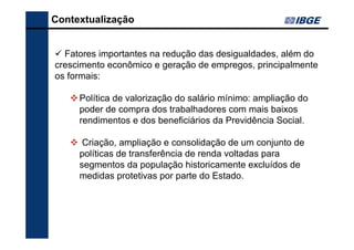 Contextualização

Fatores importantes na redução das desigualdades, além do
crescimento econômico e geração de empregos, principalmente
os formais:
Política de valorização do salário mínimo: ampliação do
poder de compra dos trabalhadores com mais baixos
rendimentos e dos beneficiários da Previdência Social.
Criação, ampliação e consolidação de um conjunto de
políticas de transferência de renda voltadas para
segmentos da população historicamente excluídos de
medidas protetivas por parte do Estado.

 