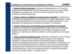 Condições de vida pela ótica da realização de direitos
Acesso restrito à educação: crianças e adolescentes de 6 a 14 anos de
idade que não frequentavam a escola; pessoas de 15 anos ou mais de idade
analfabetas; e pessoas com 16 anos ou mais de idade que não tinham
concluído o ensino fundamental.
Acesso restrito à qualidade nos espaços dos domicílios: moradores em
domicílios cujas paredes não eram de alvenaria ou madeira aparelhada; telhado
cujo material predominante não era telha, laje ou madeira aparelhada; e cuja
densidade de moradores por dormitório era superior a 2,5 pessoas.
Acesso restrito aos serviços básicos de saneamento e iluminação:
moradores em domicílios cujo abastecimento de água não era por rede geral;
esgotamento sanitário não realizado por rede coletora de esgoto ou fossa
séptica; sem coleta de lixo direta ou indireta; ou ainda aqueles sem iluminação
elétrica.
Acesso restrito à proteção social: moradores em domicílios sem ao menos
uma pessoa com 10 anos ou mais de idade em algumas das seguintes
condições: contribuinte para instituto de previdência social em qualquer
trabalho; aposentado; pensionista de instituto de previdência ou beneficiário de
programa de transferência de renda. Utilizou-se como proxy dos beneficiários
de programas de transferência de renda as pessoas que declaravam receber
outros rendimentos, o que inclui programas sociais, e possuíam rendimento
domiciliar per capita inferior a ½ salário mínimo.

 