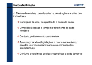 Contextualização
Eixos e dimensões considerados na construção e análise dos
indicadores:
Condições de vida, desigualdade e exclusão social
Dimensões espaço e tempo no tratamento de cada
temática
Contexto político e macroeconômico
Arcabouço jurídico (legislações e normas operativas),
acordos internacionais firmados e recomendações
internacionais
Conjunto de políticas públicas específicas a cada temática

 
