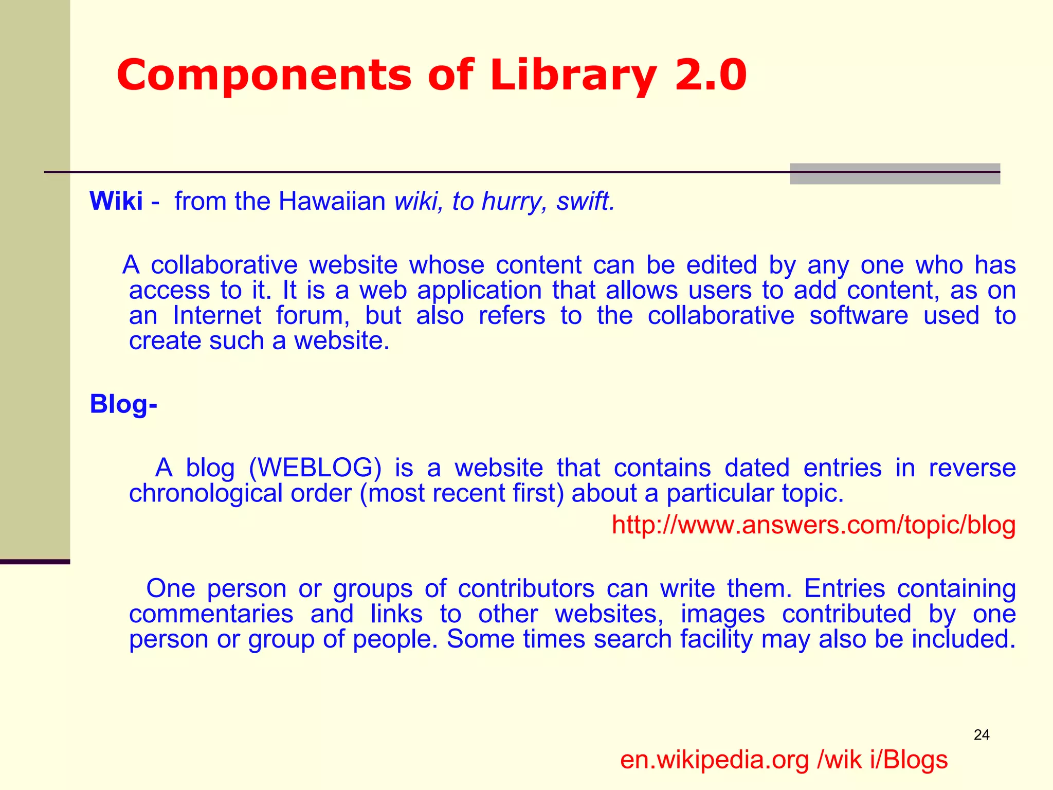 Components of Library 2.0 Wiki  -  from the Hawaiian  wiki, to hurry, swift. A collaborative website whose content can be edited by any one who has access to it. It is a web application that allows users to add content, as on an Internet forum, but also refers to the collaborative software used to create such a website. Blog- A blog (WEBLOG) is a website that contains dated entries in reverse chronological order (most recent first) about a particular topic.  http://www.answers.com/topic/blog One person or groups of contributors can write them. Entries containing commentaries and links to other websites, images contributed by one person or group of people. Some times search facility may also be included.  en.wikipedia.org /wik i/Blogs 