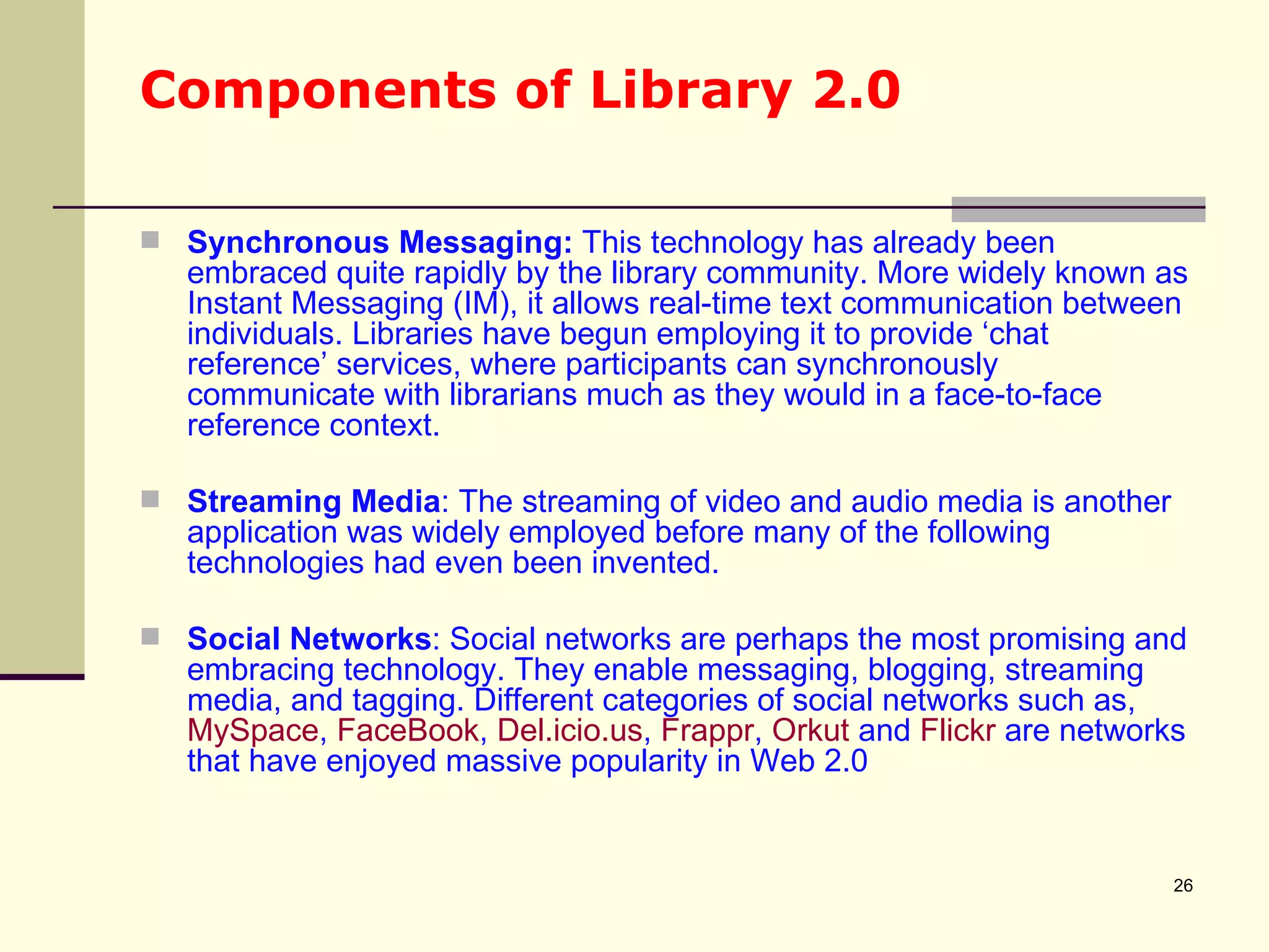 Components of Library 2.0 Synchronous Messaging:  This technology has already been embraced quite rapidly by the library community. More widely known as Instant Messaging (IM), it allows real-time text communication between individuals. Libraries have begun employing it to provide ‘chat reference’ services, where participants can synchronously communicate with librarians much as they would in a face-to-face reference context. Streaming Media : The streaming of video and audio media is another application was widely employed before many of the following technologies had even been invented.  Social Networks : Social networks are perhaps the most promising and embracing technology. They enable messaging, blogging, streaming media, and tagging. Different categories of social networks such as,  MySpace ,  FaceBook ,  Del.icio.us ,  Frappr ,  Orkut  and  Flickr  are networks that have enjoyed massive popularity in Web 2.0  