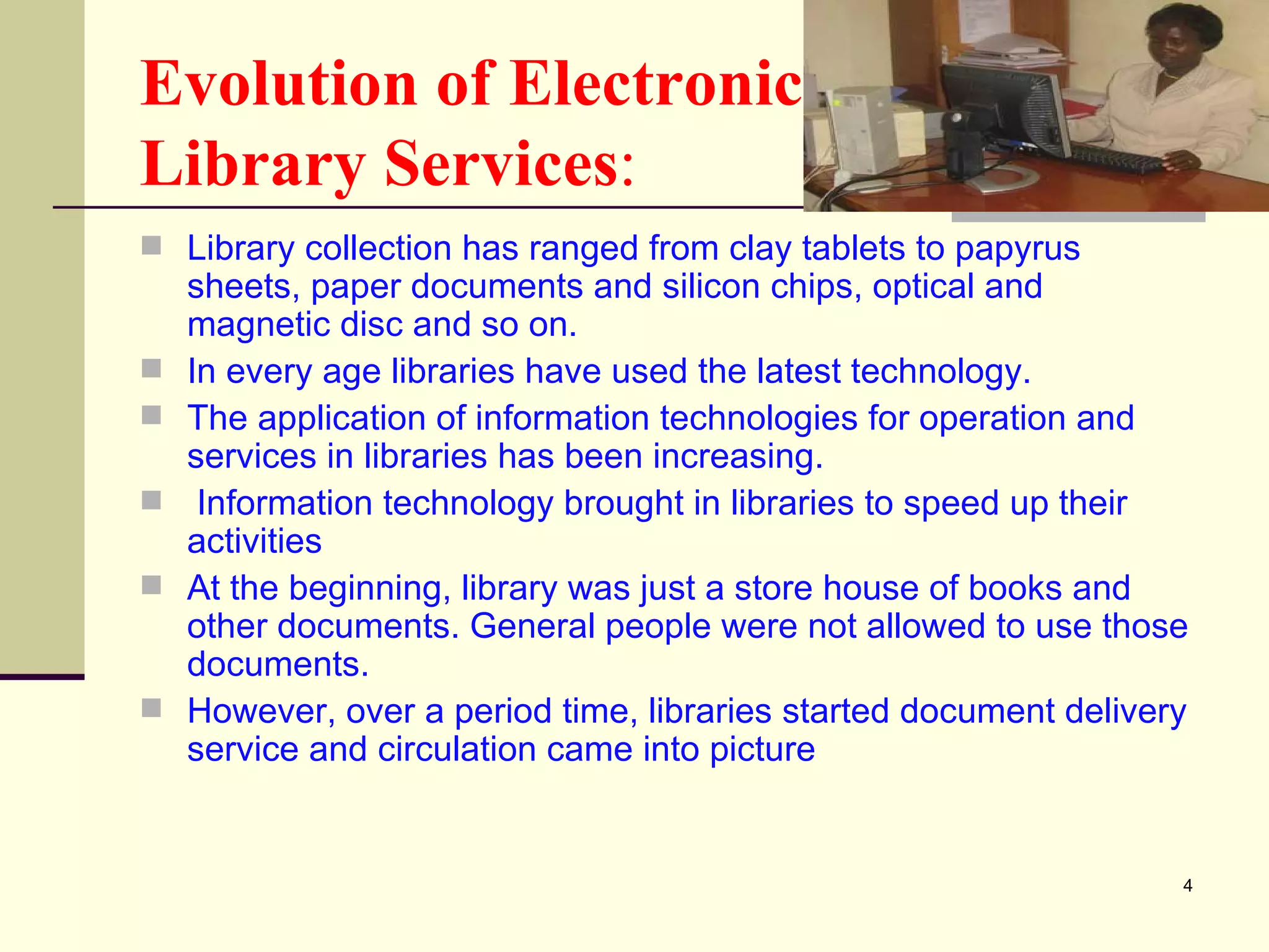 Evolution of Electronic  Library Services : Library collection has ranged from clay tablets to papyrus sheets, paper documents and silicon chips, optical and magnetic disc and so on.  In every age libraries have used the latest technology.  The application of information technologies for operation and services in libraries has been increasing. Information technology brought in libraries to speed up their activities  At the beginning, library was just a store house of books and other documents. General people were not allowed to use those documents. However, over a period time, libraries started document delivery service and circulation came into picture  