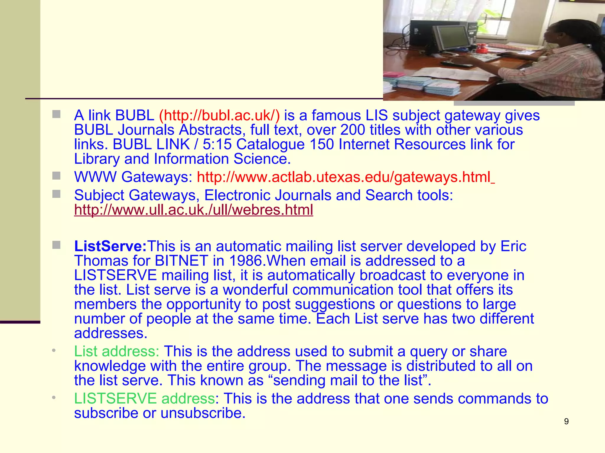 A link BUBL  (http://bubl.ac.uk/)  is a famous LIS subject gateway gives BUBL   Journals Abstracts, full text, over 200 titles with other various links. BUBL LINK / 5:15 Catalogue 150 Internet Resources link for Library and Information Science. WWW Gateways:  http://www.actlab.utexas.edu/gateways.html   Subject Gateways, Electronic Journals and Search tools:  http://www.ull.ac.uk./ull/webres.html ListServe: This is an automatic mailing list server developed by Eric Thomas for BITNET in 1986.When email is addressed to a LISTSERVE mailing list, it is automatically broadcast to everyone in the list. List serve is a wonderful communication tool that offers its members the opportunity to post suggestions or questions to large number of people at the same time. Each List serve has two different addresses. List address:  This is the address used to submit a query or share knowledge with the entire group. The message is distributed to all on the list serve. This known as “sending mail to the list”. LISTSERVE address : This is the address that one sends commands to subscribe or unsubscribe. 