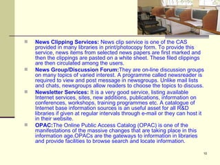 News Clipping Services:  News clip service is one of the CAS provided in many libraries in print/photocopy form. To provide this service, news items from selected news papers are first marked and then the clippings are pasted on a white sheet. These filed clippings are then circulated among the users.  News Group/Discussion Forum: They are on-line discussion groups on many topics of varied interest. A programme called newsreader is required to view and post message in newsgroups. Unlike mail lists and chats, newsgroups allow readers to choose the topics to discuss.  Newsletter Services:  It is a very good service, listing available Internet services, sites, new additions, publications, information on conferences, workshops, training programmes etc. A catalogue of Internet base information sources is an useful asset for all R&D libraries if given at regular intervals through e-mail or they can host it in their website.  OPAC: The Online Public Access Catalog (OPAC) is one of the manifestations of the massive changes that are taking place in this information age.OPACs are the gateways to information in libraries and provide facilities to browse search and locate information.  