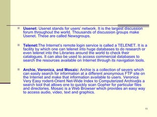 Usenet:  Usenet stands for users’ network. It is the largest discussion forum throughout the world. Thousands of discussion groups make Usenet. These are called Newsgroups. Telenet: The Internet’s remote login service is called a TELENET. It is a facility by which one can telenet into huge databases to do research or even telenet into the Libraries around the world to check their catalogues. It can also be used to access commercial databases to search the resources available on Internet through its navigation tools. Archie, Veronica, and Mosaic:  Archie is a collection of severs which can easily search for information at a different anonymous FTP site on the Internet and make that information available to users. Veronica Very Easy rodent-Orient Net-Wide Index to Computerized Archive ) is a search tool that allows one to quickly scan Gopher for particular files and directories. Mosaic is a Web Browser which provides an easy way to access audio, video, text and graphics. 