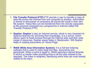 File Transfer Protocol (FTP): FTP permits a user to transfer a copy of data file across the Internet from one computer to another. Information is stored on thousands of computers all around the world in their own file system. These files can be transferred from the remote computers to the personal computers by a programme in Internet called File Transfer Protocol (FTP).  Gopher: Gopher  is also an Internet service, which is very important to distance learners for enriching their knowledge. It is a server, which allows users to freely browse through the Internet sites and their wide range of resources. Gopher space helps in ‘Bookmarks’, WS Gopher helps in reading documents on ‘Home Page’.  WAIS (Wide Area Information System):  It is a full text indexing software that is used to index large text files, documents and periodicals. When a word is typed in, WAIS searches internet libraries. It returns a master index providing links to all the sites related to the requests. The index is weighted, identifying which links are most closely related to the topic. 