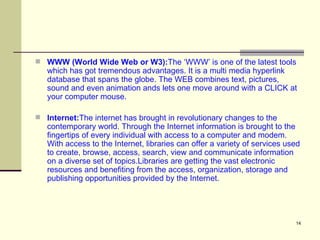 WWW (World Wide Web or W3): The ‘WWW’ is one of the latest tools which has got tremendous advantages. It is a multi media hyperlink database that spans the globe. The WEB combines text, pictures, sound and even animation ands lets one move around with a CLICK at your computer mouse.  Internet: The internet has brought in revolutionary changes to the contemporary world. Through the Internet information is brought to the fingertips of every individual with access to a computer and modem. With access to the Internet, libraries can offer a variety of services used to create, browse, access, search, view and communicate information on a diverse set of topics.Libraries are getting the vast electronic resources and benefiting from the access, organization, storage and publishing opportunities provided by the Internet.  