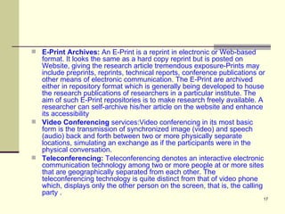 E-Print Archives:  An E-Print is a reprint in electronic or Web-based format. It looks the same as a hard copy reprint but is posted on Website, giving the research article tremendous exposure-Prints may include preprints, reprints, technical reports, conference publications or other means of electronic communication. The E-Print are archived either in repository format which is generally being developed to house the research publications of researchers in a particular institute. The aim of such E-Print repositories is to make research freely available. A researcher can self-archive his/her article on the website and enhance its accessibility  Video Conferencing  services:Video conferencing in its most basic form is the transmission of synchronized image (video) and speech (audio) back and forth between two or more physically separate locations, simulating an exchange as if the participants were in the physical conversation.  Teleconferencing:  Teleconferencing denotes an interactive electronic communication technology among two or more people at or more sites that are geographically separated from each other. The teleconferencing technology is quite distinct from that of video phone which, displays only the other person on the screen, that is, the calling party .  
