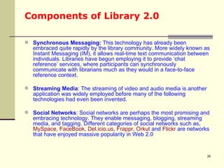 Components of Library 2.0 Synchronous Messaging:  This technology has already been embraced quite rapidly by the library community. More widely known as Instant Messaging (IM), it allows real-time text communication between individuals. Libraries have begun employing it to provide ‘chat reference’ services, where participants can synchronously communicate with librarians much as they would in a face-to-face reference context. Streaming Media : The streaming of video and audio media is another application was widely employed before many of the following technologies had even been invented.  Social Networks : Social networks are perhaps the most promising and embracing technology. They enable messaging, blogging, streaming media, and tagging. Different categories of social networks such as,  MySpace ,  FaceBook ,  Del.icio.us ,  Frappr ,  Orkut  and  Flickr  are networks that have enjoyed massive popularity in Web 2.0  