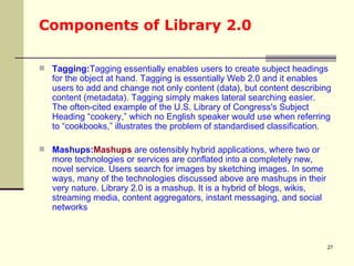 Components of Library 2.0 Tagging: Tagging essentially enables users to create subject headings for the object at hand. Tagging is essentially Web 2.0 and it enables users to add and change not only content (data), but content describing content (metadata). Tagging simply makes lateral searching easier. The often-cited example of the U.S. Library of Congress's Subject Heading “cookery,” which no English speaker would use when referring to “cookbooks,” illustrates the problem of standardised classification.  Mashups: Mashups  are ostensibly hybrid applications, where two or more technologies or services are conflated into a completely new, novel service. Users search for images by sketching images. In some ways, many of the technologies discussed above are mashups in their very nature. Library 2.0 is a mashup. It is a hybrid of blogs, wikis, streaming media, content aggregators, instant messaging, and social networks  