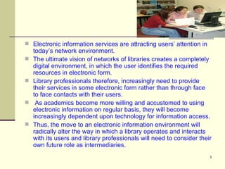 Electronic information services are attracting users’ attention in today’s network environment.  The ultimate vision of networks of libraries creates a completely digital environment, in which the user identifies the required resources in electronic form.  Library professionals therefore, increasingly need to provide their services in some electronic form rather than through face to face contacts with their users. As academics become more willing and accustomed to using electronic information on regular basis, they will become increasingly dependent upon technology for information access.  Thus, the move to an electronic information environment will radically alter the way in which a library operates and interacts with its users and library professionals will need to consider their own future role as intermediaries.  