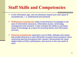 Staff Skills and Competencies   In the information age, new era librarians require two main types of competencies, i. e. professional and personal.  Professional competencies  relate to the librarian’s knowledge in the area of information resources, information access, technology, management and research. It also includes the ability to use these areas of knowledge as a basis for providing library and information services.  Personal competencies  represent a set of skills, attitudes and values that enable librarians to work efficiently; be good communicators; focus continuing learning throughout their careers; demonstrate the value added nature of their contributions; and survive in the new world of work  