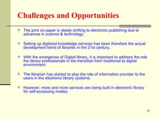 Challenges and Opportunities   The print on paper is slowly shifting to electronic publishing due to advances in science & technology.  Setting up digitized knowledge services has been therefore the actual development trend of libraries in the 21st century.  With the emergence of Digital library, it is important to address the role the library professionals in the transition from traditional to digital environment.  The librarian has started to play the role of information provider to the users in the electronic library systems.  However, more and more services are being built in electronic library for self-accessing modes.  