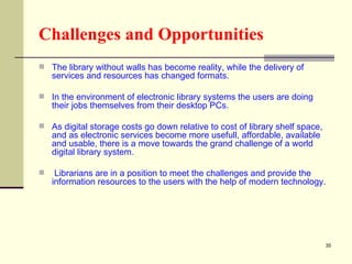 Challenges and Opportunities The library without walls has become reality, while the delivery of services and resources has changed formats.  In the environment of electronic library systems the users are doing their jobs themselves from their desktop PCs. As digital storage costs go down relative to cost of library shelf space, and as electronic services become more usefull, affordable, available and usable, there is a move towards the grand challenge of a world digital library system. Librarians are in a position to meet the challenges and provide the information resources to the users with the help of modern technology.  