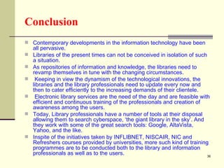 Conclusion   Contemporary developments in the information technology have been all pervasive.  Libraries of the present times can not be conceived in isolation of such a situation.  As repositories of information and knowledge, the libraries need to revamp themselves in tune with the changing circumstances. Keeping in view the dynamism of the technological innovations, the libraries and the library professionals need to update every now and then to cater efficiently to the increasing demands of their clientele.  Electronic library services are the need of the day and are feasible with efficient and continuous training of the professionals and creation of awareness among the users. Today, Library professionals have a number of tools at their disposal allowing them to search cyberspace, ‘the giant library in the sky’. And they work with some of the great search tools: Google, AltaVista, Yahoo, and the like. Inspite of the initiatives taken by INFLIBNET, NISCAIR, NIC and Refreshers courses provided by universities, more such kind of training programmes are to be conducted both to the library and information professionals as well as to the users. 