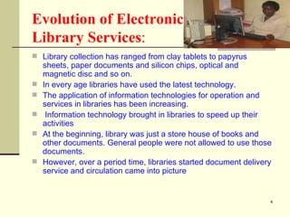 Evolution of Electronic  Library Services : Library collection has ranged from clay tablets to papyrus sheets, paper documents and silicon chips, optical and magnetic disc and so on.  In every age libraries have used the latest technology.  The application of information technologies for operation and services in libraries has been increasing. Information technology brought in libraries to speed up their activities  At the beginning, library was just a store house of books and other documents. General people were not allowed to use those documents. However, over a period time, libraries started document delivery service and circulation came into picture  