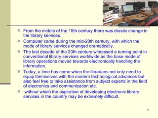 From the middle of the 19th century there was drastic change in the library services.  Computer came during the mid-20th century, with which the mode of library services changed dramatically.  The last decade of the 20th century witnessed a turning point in conventional library services worldwide as the base mode of library operations moved towards electronically handling the information.  Today, a time has come when the librarians not only need to equip themselves with the modern technological advances but also feel free to take assistance from subject experts in the field of electronics and communication etc. without which the aspiration of developing electronic library services in the country may be extremely difficult. 