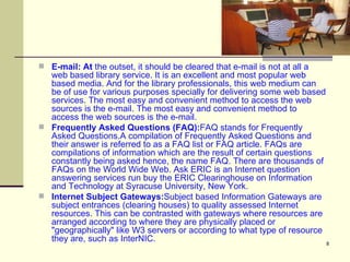 E-mail: At  the outset, it should be cleared that e-mail is not at all a web based library service. It is an excellent and most popular web based media. And for the library professionals, this web medium can be of use for various purposes specially for delivering some web based services. The most easy and convenient method to access the web sources is the e-mail. The most easy and convenient method to access the web sources is the e-mail.  Frequently Asked Questions (FAQ): FAQ stands for Frequently Asked Questions.A compilation of Frequently Asked Questions and their answer is referred to as a FAQ list or FAQ article. FAQs are compilations of information which are the result of certain questions constantly being asked hence, the name FAQ. There are thousands of FAQs on the World Wide Web. Ask ERIC is an Internet question answering services run buy the ERIC Clearinghouse on Information and Technology at Syracuse University, New York. Internet Subject Gateways: Subject based Information Gateways are subject entrances (clearing houses) to quality assessed Internet resources. This can be contrasted with gateways where resources are arranged according to where they are physically placed or "geographically" like W3 servers or according to what type of resource they are, such as InterNIC.  