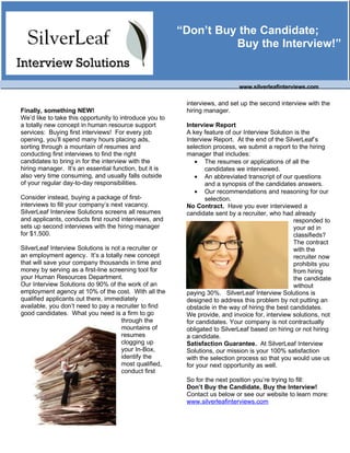 “Don’t Buy the Candidate;
                                                                   Buy the Interview!”


                                                                             www.silverleafinterviews.com

                                                          interviews, and set up the second interview with the
Finally, something NEW!                                   hiring manager.
We’d like to take this opportunity to introduce you to
a totally new concept in human resource support           Interview Report
services: Buying first interviews! For every job          A key feature of our Interview Solution is the
opening, you’ll spend many hours placing ads,             Interview Report. At the end of the SilverLeaf’s
sorting through a mountain of resumes and                 selection process, we submit a report to the hiring
conducting first interviews to find the right             manager that includes:
                                                             • The resumes or applications of all the
candidates to bring in for the interview with the
hiring manager. It’s an essential function, but it is            candidates we interviewed.
also very time consuming, and usually falls outside          • An abbreviated transcript of our questions
of your regular day-to-day responsibilities.                     and a synopsis of the candidates answers.
                                                             • Our recommendations and reasoning for our
Consider instead, buying a package of first-                     selection.
interviews to fill your company’s next vacancy.           No Contract. Have you ever interviewed a
SilverLeaf Interview Solutions screens all resumes        candidate sent by a recruiter, who had already
and applicants, conducts first round interviews, and                                              responded to
sets up second interviews with the hiring manager                                                 your ad in
for $1,500.                                                                                       classifieds?
                                                                                                  The contract
SilverLeaf Interview Solutions is not a recruiter or                                              with the
an employment agency. It’s a totally new concept                                                  recruiter now
that will save your company thousands in time and                                                 prohibits you
money by serving as a first-line screening tool for                                               from hiring
your Human Resources Department.                                                                  the candidate
Our Interview Solutions do 90% of the work of an                                                  without
employment agency at 10% of the cost. With all the        paying 30%. SilverLeaf Interview Solutions is
qualified applicants out there, immediately               designed to address this problem by not putting an
available, you don’t need to pay a recruiter to find      obstacle in the way of hiring the best candidates.
good candidates. What you need is a firm to go            We provide, and invoice for, interview solutions, not
                                      through the         for candidates. Your company is not contractually
                                      mountains of        obligated to SilverLeaf based on hiring or not hiring
                                      resumes             a candidate.
                                      clogging up         Satisfaction Guarantee. At SilverLeaf Interview
                                      your In-Box,        Solutions, our mission is your 100% satisfaction
                                      identify the        with the selection process so that you would use us
                                      most qualified,     for your next opportunity as well.
                                      conduct first
                                                          So for the next position you’re trying to fill:
                                                          Don’t Buy the Candidate, Buy the Interview!
                                                          Contact us below or see our website to learn more:
                                                          www.silverleafinterviews.com
 