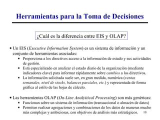 Herramientas para la Toma de Decisiones

               ¿Cuál es la diferencia entre EIS y OLAP?

• Un EIS (Executive Information System) es un sistema de información y un
  conjunto de herramientas asociadas:
    • Proporciona a los directivos acceso a la información de estado y sus actividades
      de gestión.
    • Está especializado en analizar el estado diario de la organización (mediante
      indicadores clave) para informar rápidamente sobre cambios a los directivos.
    • La información solicitada suele ser, en gran medida, numérica (ventas
      semanales, nivel de stocks, balances parciales, etc.) y representada de forma
      gráfica al estilo de las hojas de cálculo.

• Las herramientas OLAP (On-Line Analyitical Processing) son más genéricas:
    • Funcionan sobre un sistema de información (transaccional o almacén de datos)
    • Permiten realizar agregaciones y combinaciones de los datos de maneras mucho
      más complejas y ambiciosas, con objetivos de análisis más estratégicos. 10
 