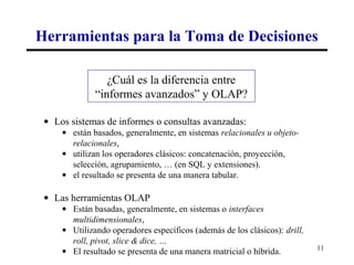 Herramientas para la Toma de Decisiones

                 ¿Cuál es la diferencia entre
              “informes avanzados” y OLAP?

 • Los sistemas de informes o consultas avanzadas:
     • están basados, generalmente, en sistemas relacionales u objeto-
       relacionales,
     • utilizan los operadores clásicos: concatenación, proyección,
       selección, agrupamiento, … (en SQL y extensiones).
     • el resultado se presenta de una manera tabular.

 • Las herramientas OLAP
     • Están basadas, generalmente, en sistemas o interfaces
       multidimensionales,
     • Utilizando operadores específicos (además de los clásicos): drill,
       roll, pivot, slice & dice, …
                                                                            11
     • El resultado se presenta de una manera matricial o híbrida.
 