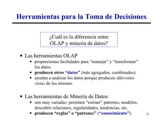 Herramientas para la Toma de Decisiones

               ¿Cuál es la diferencia entre
               OLAP y minería de datos?

 • Las herramientas OLAP
     • proporcionan facilidades para “manejar” y “transformar”
       los datos.
     • producen otros “datos” (más agregados, combinados).
     • ayudan a analizar los datos porque producen diferentes
       vistas de los mismos.

 • Las herramientas de Minería de Datos:
     • son muy variadas: permiten “extraer” patrones, modelos,
       descubrir relaciones, regularidades, tendencias, etc.
     • producen “reglas” o “patrones” (“conocimiento”).          12
 