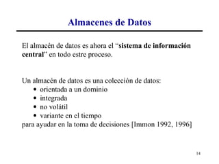 Almacenes de Datos

El almacén de datos es ahora el “sistema de información
central” en todo estre proceso.


Un almacén de datos es una colección de datos:
    • orientada a un dominio
    • integrada
    • no volátil
    • variante en el tiempo
para ayudar en la toma de decisiones [Immon 1992, 1996]


                                                          14
 