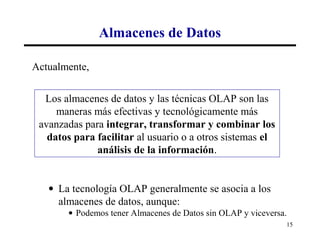 Almacenes de Datos

Actualmente,

  Los almacenes de datos y las técnicas OLAP son las
     maneras más efectivas y tecnológicamente más
 avanzadas para integrar, transformar y combinar los
   datos para facilitar al usuario o a otros sistemas el
              análisis de la información.


   • La tecnología OLAP generalmente se asocia a los
     almacenes de datos, aunque:
       • Podemos tener Almacenes de Datos sin OLAP y viceversa.
                                                              15
 