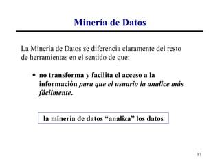 Minería de Datos

La Minería de Datos se diferencia claramente del resto
de herramientas en el sentido de que:

   • no transforma y facilita el acceso a la
     información para que el usuario la analice más
     fácilmente.


       la minería de datos “analiza” los datos



                                                         17
 