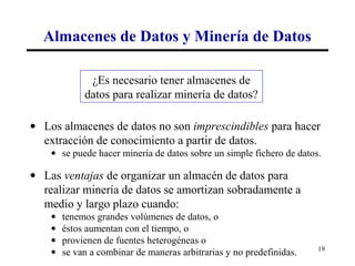 Almacenes de Datos y Minería de Datos

              ¿Es necesario tener almacenes de
             datos para realizar minería de datos?

• Los almacenes de datos no son imprescindibles para hacer
  extracción de conocimiento a partir de datos.
    • se puede hacer minería de datos sobre un simple fichero de datos.

• Las ventajas de organizar un almacén de datos para
  realizar minería de datos se amortizan sobradamente a
  medio y largo plazo cuando:
    •   tenemos grandes volúmenes de datos, o
    •   éstos aumentan con el tiempo, o
    •   provienen de fuentes heterogéneas o
    •   se van a combinar de maneras arbitrarias y no predefinidas.   19
 