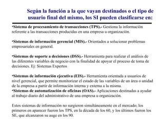 Según la función a la que vayan destinados o el tipo de
         usuario final del mismo, los SI pueden clasificarse en:
•Sistema de procesamiento de transacciones (TPS).- Gestiona la información
referente a las transacciones producidas en una empresa u organización.

•Sistemas de información gerencial (MIS).- Orientados a solucionar problemas
empresariales en general.

•Sistemas de soporte a decisiones (DSS).- Herramienta para realizar el análisis de
las diferentes variables de negocio con la finalidad de apoyar el proceso de toma de
decisiones. Ej: Sistemas Expertos

•Sistemas de información ejecutiva (EIS).- Herramienta orientada a usuarios de
nivel gerencial, que permite monitorizar el estado de las variables de un área o unidad
de la empresa a partir de información interna y externa a la misma.
•Sistemas de automatización de oficinas (OAS).- Aplicaciones destinadas a ayudar
al trabajo diario del administrativo de una empresa u organización.

Estos sistemas de información no surgieron simultáneamente en el mercado; los
primeros en aparecer fueron los TPS, en la década de los 60, y los últimos fueron los
SE, que alcanzaron su auge en los 90.
 