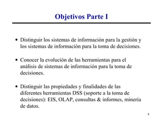 Objetivos Parte I


• Distinguir los sistemas de información para la gestión y
  los sistemas de información para la toma de decisiones.

• Conocer la evolución de las herramientas para el
  análisis de sistemas de información para la toma de
  decisiones.

• Distinguir las propiedades y finalidades de las
  diferentes herramientas DSS (soporte a la toma de
  decisiones): EIS, OLAP, consultas & informes, minería
  de datos.
                                                             4
 