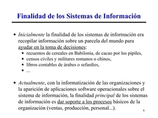 Finalidad de los Sistemas de Información

• Inicialmente la finalidad de los sistemas de información era
  recopilar información sobre un parcela del mundo para
  ayudar en la toma de decisiones:
   •   recuentos de cereales en Babilonia, de cacao por los pipiles,
   •   censos civiles y militares romanos o chinos,
   •   libros contables de árabes o sefardíes,
   •   ...

• Actualmente, con la informatización de las organizaciones y
  la aparición de aplicaciones software operacionales sobre el
  sistema de información, la finalidad principal de los sistemas
  de información es dar soporte a los procesos básicos de la
  organización (ventas, producción, personal...).             6
 