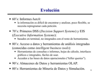 Evolución
• 60’s: Informes batch:
   • la información es difícil de encontrar y analizar, poco flexible, se
     necesita reprogramar cada petición.
• 70’s: Primeros DSS (Decision Support Systems) y EIS
  (Executive Information Systems):
   • basados en terminal, no integrados con el resto de herramientas.
• 80’s: Acceso a datos y herramientas de análisis integradas
  (conocidas como intelligent business tools):
   • Herramientas de consultas e informes, hojas de cálculo, interfaces
     gráficos e integrados, fáciles de usar.
   • Acceden a las bases de datos operacionales (“killer queries”).
• 90’s: Almacenes de Datos y herramientas OLAP.
• 00’s: Herramientas de Minería de Datos y Simulación.                      8
 
