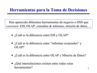 Herramientas para la Toma de Decisiones

  Han aparecido diferentes herramientas de negocio o DSS que
coexisten: EIS, OLAP, consultas & informes, minería de datos, ...

    • ¿Cuál es la diferencia entre EIS y OLAP?

    • ¿Cuál es la diferencia entre “informes avanzados” y
      OLAP?

    • ¿Cuál es la diferencia entre OLAP y Minería de Datos?

    • ¿Qué interrelaciones existen entre todas estas
      herramientas?                                           9
 