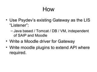 How
• Use Psydev’s existing Gateway as the LIS
“Listener”:
– Java based / Tomcat / DB / VM, independent
of SAIP and Moodle
• Write a Moodle driver for Gateway
• Write moodle plugins to extend API where
required.
 