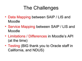 The Challenges
• Data Mapping between SAIP / LIS and
Moodle
• Service Mapping between SAIP / LIS and
Moodle
• Limitations / Differences in Moodle’s API
(at the time)
• Testing (BIG thank you to Oracle staff in
California, and NDUS)
 