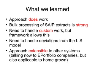 What we learned
• Approach does work
• Bulk processing of SAIP extracts is strong
• Need to handle custom work, but
framework allows this
• Need to handle deviations from the LIS
model
• Approach extensible to other systems
(talking now to EPortfolio companies, but
also applicable to home grown)
 
